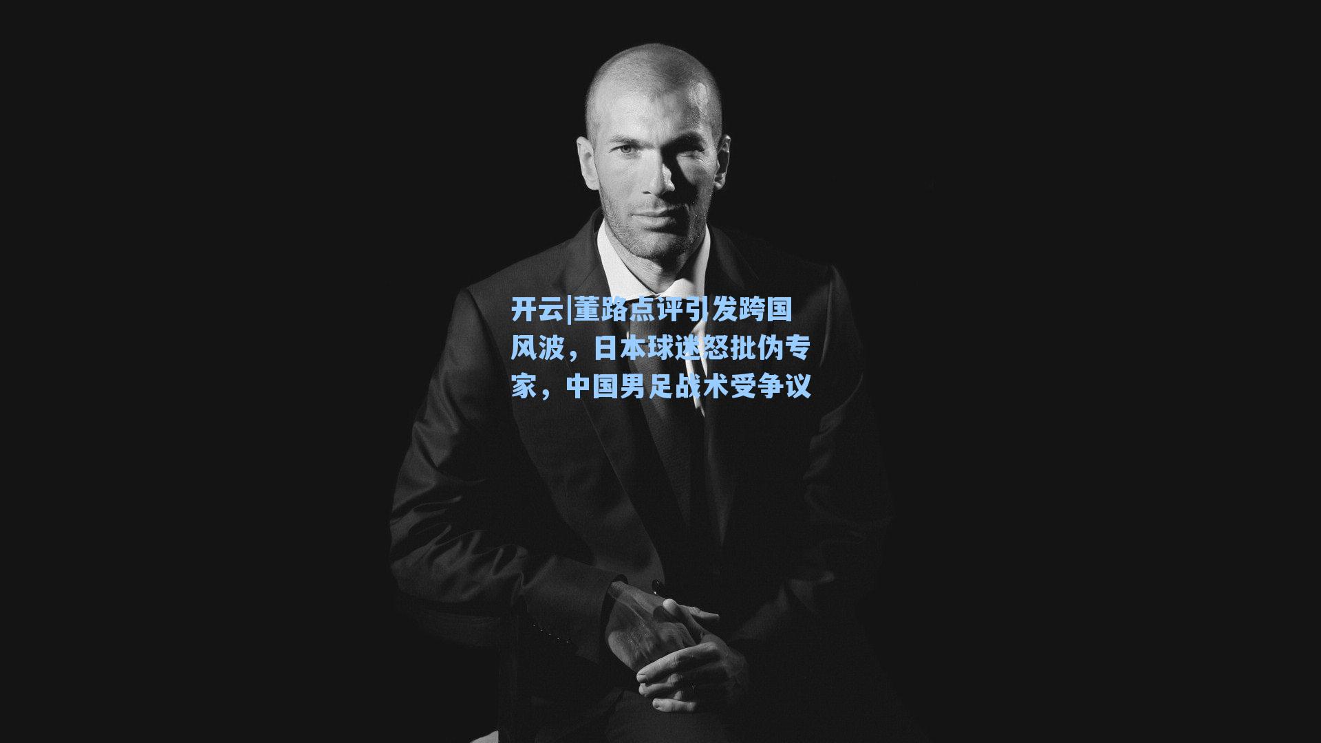 董路点评引发跨国风波，日本球迷怒批伪专家，中国男足战术受争议